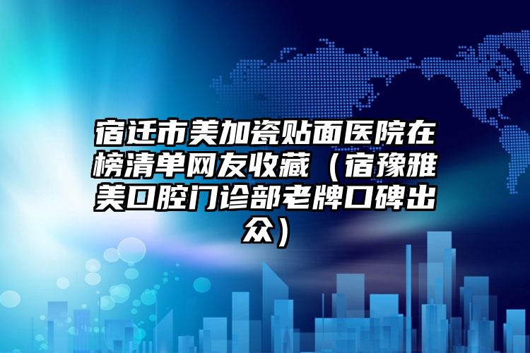 宿迁市美加瓷贴面医院在榜清单网友收藏（宿豫雅美口腔门诊部老牌口碑出众）