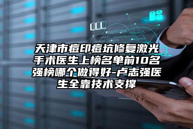 天津市痘印痘坑修复激光手术医生上榜名单前10名强榜哪个做得好-卢志强医生全靠技术支撑