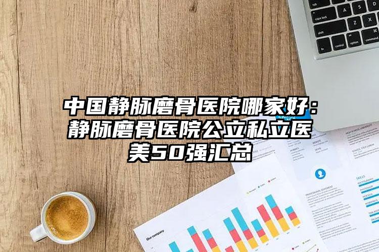 中国静脉磨骨医院哪家好：静脉磨骨医院公立私立医美50强汇总