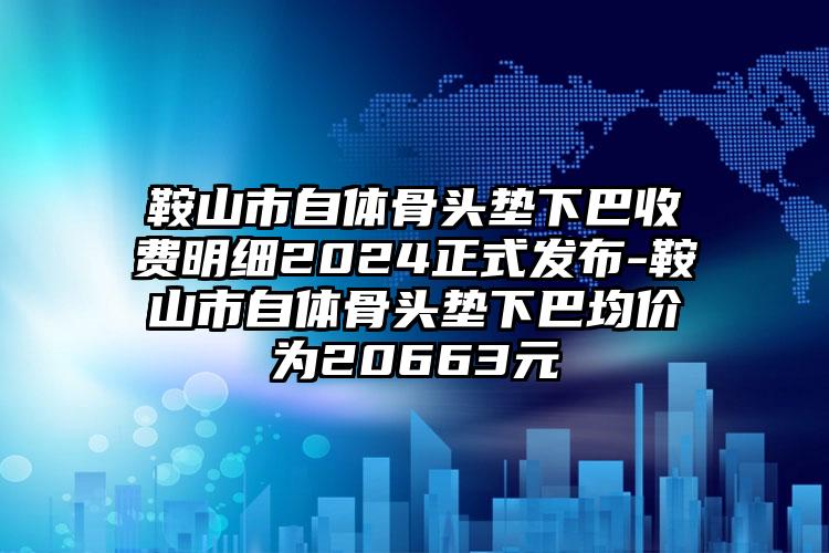 鞍山市自体骨头垫下巴收费明细2024正式发布-鞍山市自体骨头垫下巴均价为20663元