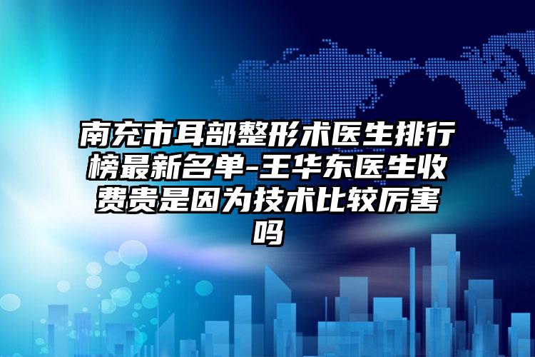 南充市耳部整形术医生排行榜最新名单-王华东医生收费贵是因为技术比较厉害吗