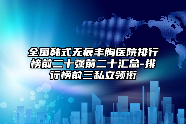 全国韩式无痕丰胸医院排行榜前二十强前二十汇总-排行榜前三私立领衔