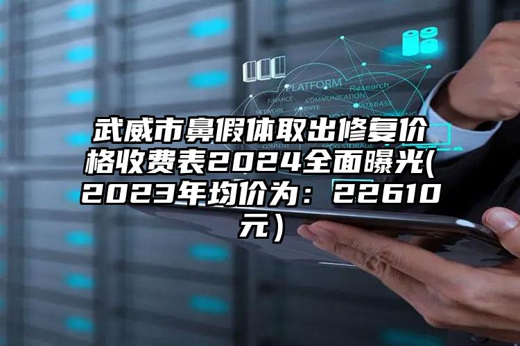 武威市鼻假体取出修复价格收费表2024全面曝光(2023年均价为：22610元）