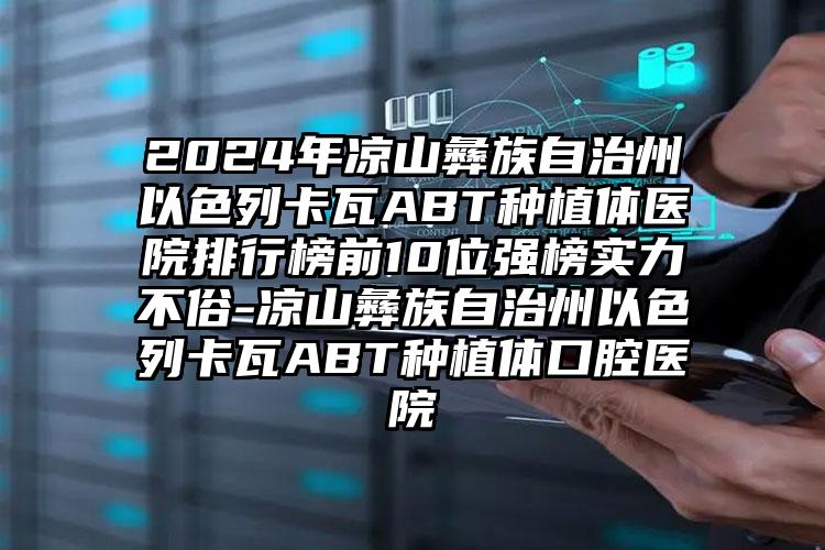 2024年凉山彝族自治州以色列卡瓦ABT种植体医院排行榜前10位强榜实力不俗-凉山彝族自治州以色列卡瓦ABT种植体口腔医院