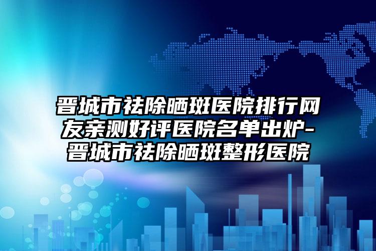 晋城市祛除晒斑医院排行网友亲测好评医院名单出炉-晋城市祛除晒斑整形医院