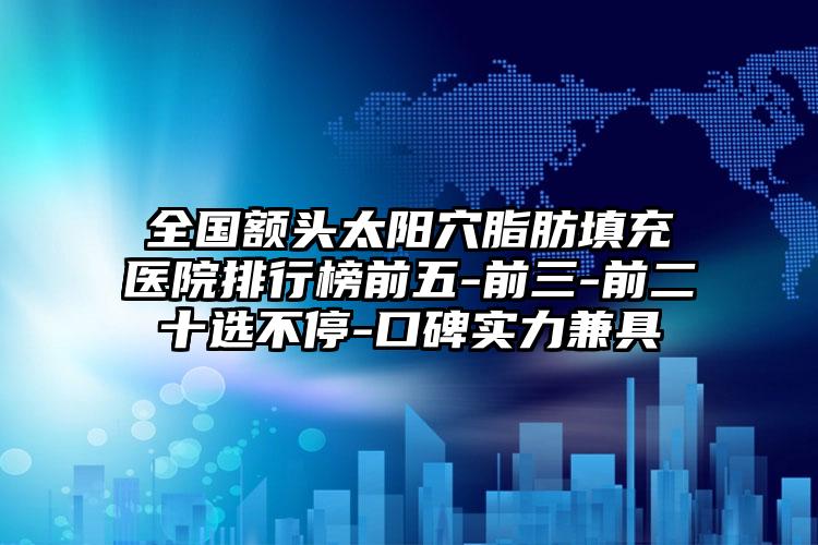 全国额头太阳穴脂肪填充医院排行榜前五-前三-前二十选不停-口碑实力兼具