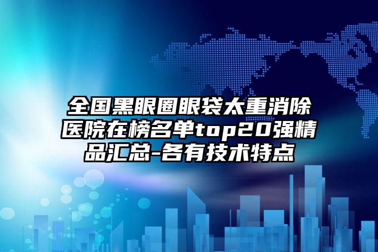 全国黑眼圈眼袋太重消除医院在榜名单top20强精品汇总-各有技术特点