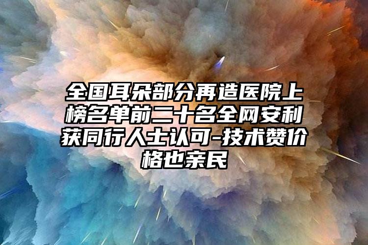 全国耳朵部分再造医院上榜名单前二十名全网安利获同行人士认可-技术赞价格也亲民