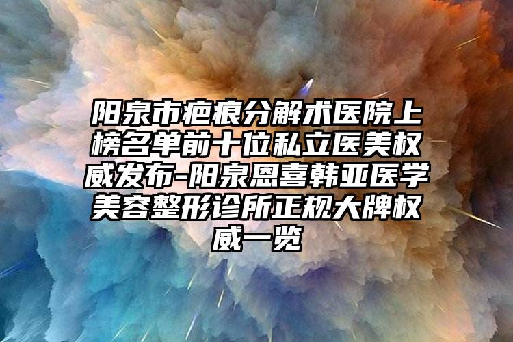 阳泉市疤痕分解术医院上榜名单前十位私立医美权威发布-阳泉恩喜韩亚医学美容整形诊所正规大牌权威一览