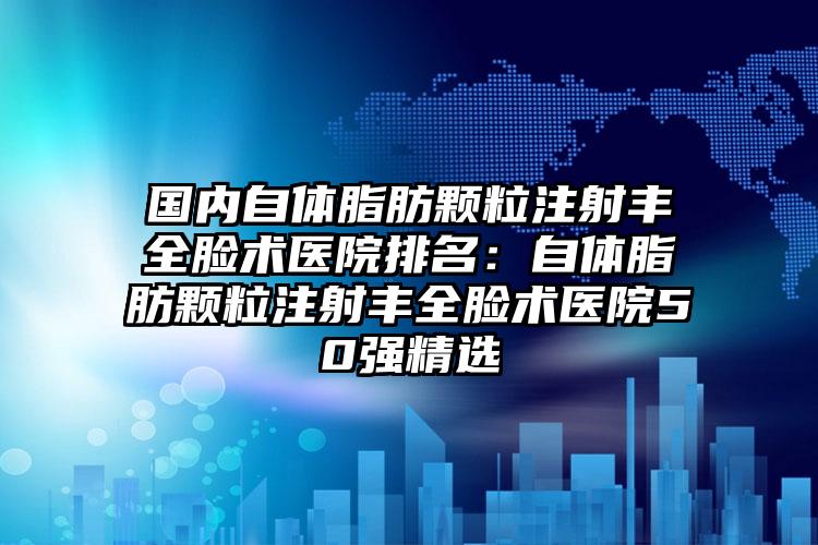 国内自体脂肪颗粒注射丰全脸术医院排名：自体脂肪颗粒注射丰全脸术医院50强精选