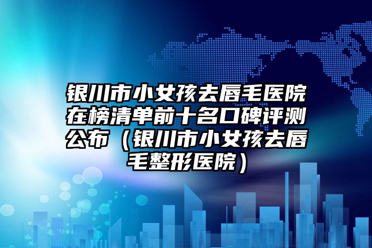 银川市小女孩去唇毛医院在榜清单前十名口碑评测公布（银川市小女孩去唇毛整形医院）