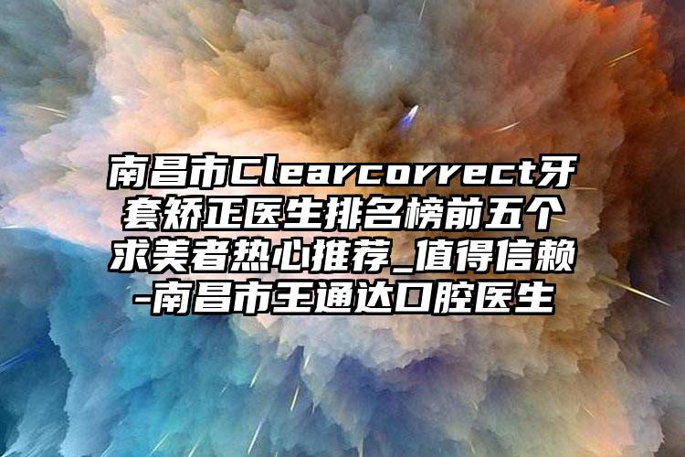 南昌市Clearcorrect牙套矫正医生排名榜前五个求美者热心推荐_值得信赖-南昌市王通达口腔医生