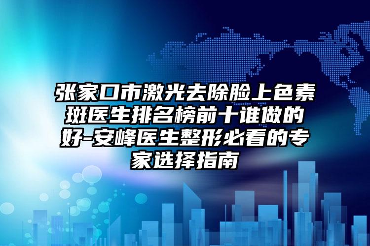 张家口市激光去除脸上色素斑医生排名榜前十谁做的好-安峰医生整形必看的专家选择指南