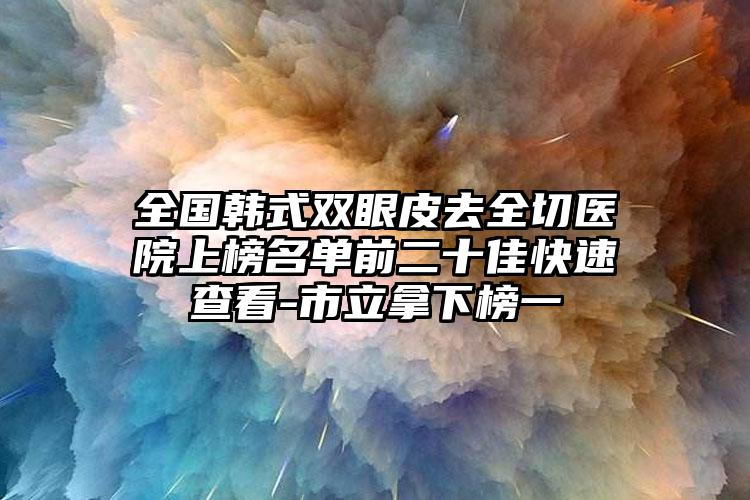 全国韩式双眼皮去全切医院上榜名单前二十佳快速查看-市立拿下榜一