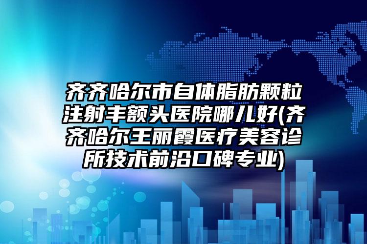 齐齐哈尔市自体脂肪颗粒注射丰额头医院哪儿好(齐齐哈尔王丽霞医疗美容诊所技术前沿口碑专业)