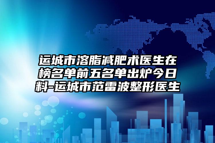 运城市溶脂减肥术医生在榜名单前五名单出炉今日料-运城市范雷波整形医生