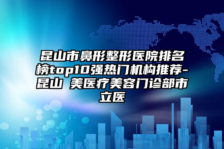 昆山市鼻形整形医院排名榜top10强热门机构推荐-昆山玥美医疗美容门诊部市立医