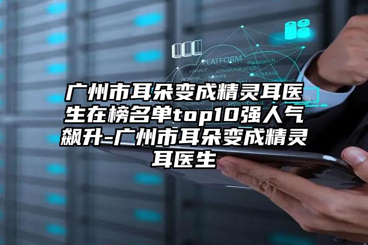 广州市耳朵变成精灵耳医生在榜名单top10强人气飙升-广州市耳朵变成精灵耳医生