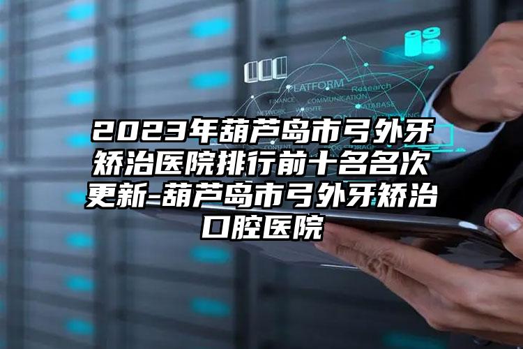 2023年葫芦岛市弓外牙矫治医院排行前十名名次更新-葫芦岛市弓外牙矫治口腔医院