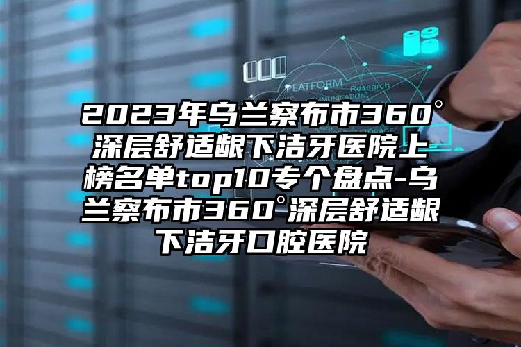 2023年乌兰察布市360°深层舒适龈下洁牙医院上榜名单top10专个盘点-乌兰察布市360°深层舒适龈下洁牙口腔医院