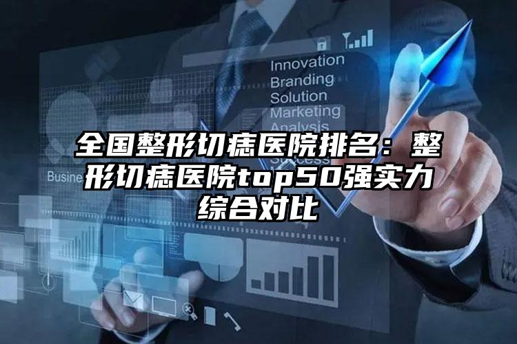 全国整形切痣医院排名：整形切痣医院top50强实力综合对比