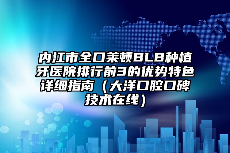 内江市全口莱顿BLB种植牙医院排行前3的优势特色详细指南（大洋口腔口碑技术在线）