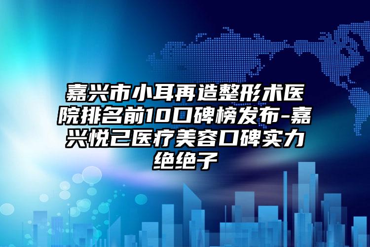 嘉兴市小耳再造整形术医院排名前10口碑榜发布-嘉兴悦己医疗美容口碑实力绝绝子