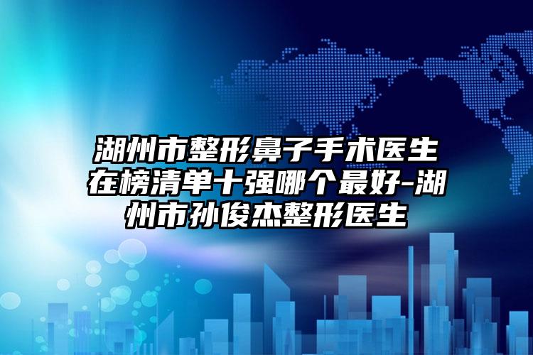 湖州市整形鼻子手术医生在榜清单十强哪个最好-湖州市孙俊杰整形医生