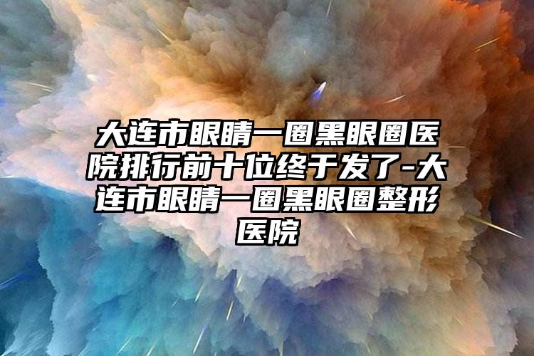 大连市眼睛一圈黑眼圈医院排行前十位终于发了-大连市眼睛一圈黑眼圈整形医院