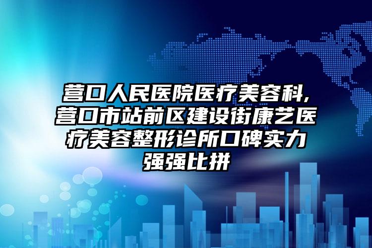 营口人民医院医疗美容科,营口市站前区建设街康艺医疗美容整形诊所口碑实力强强比拼