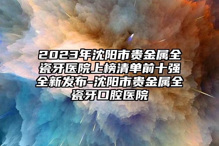 2023年沈阳市贵金属全瓷牙医院上榜清单前十强全新发布-沈阳市贵金属全瓷牙口腔医院