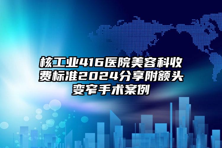 核工业416医院美容科收费标准2024分享附额头变窄手术案例