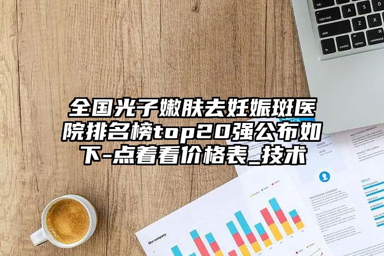 全国光子嫩肤去妊娠斑医院排名榜top20强公布如下-点着看价格表_技术