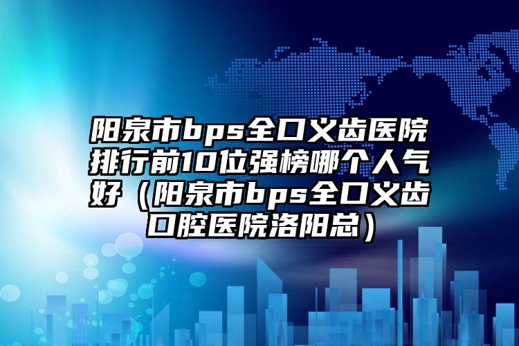 阳泉市bps全口义齿医院排行前10位强榜哪个人气好（阳泉市bps全口义齿口腔医院洛阳总）