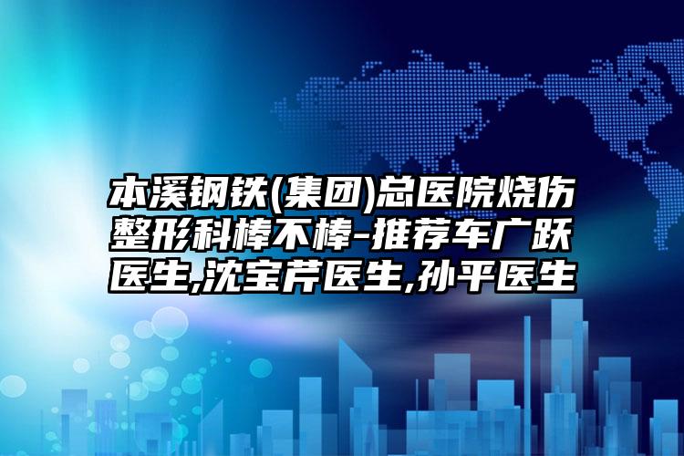 本溪钢铁(集团)总医院烧伤整形科棒不棒-推荐车广跃医生,沈宝芹医生,孙平医生