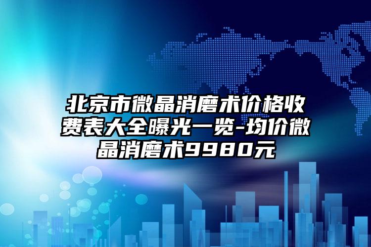 北京市微晶消磨术价格收费表大全曝光一览-均价微晶消磨术9980元