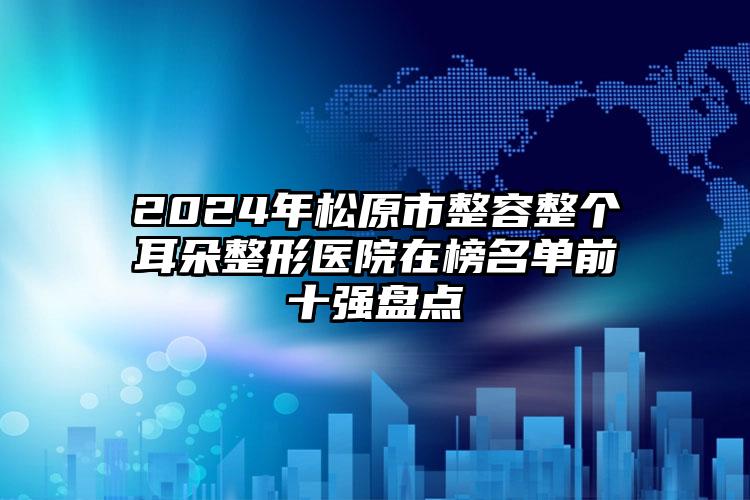 2024年松原市整容整个耳朵整形医院在榜名单前十强盘点