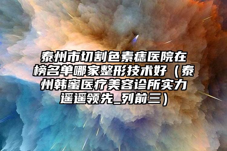 泰州市切割色素痣医院在榜名单哪家整形技术好（泰州韩蜜医疗美容诊所实力遥遥领先_列前三）