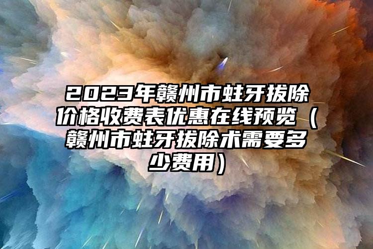 2023年赣州市蛀牙拔除价格收费表优惠在线预览（赣州市蛀牙拔除术需要多少费用）