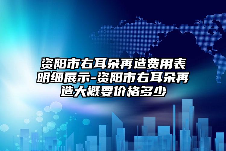 资阳市右耳朵再造费用表明细展示-资阳市右耳朵再造大概要价格多少