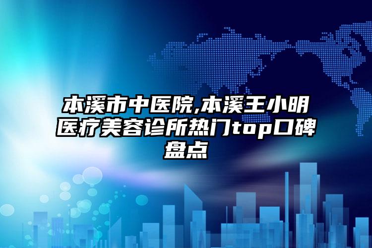 本溪市中医院,本溪王小明医疗美容诊所热门top口碑盘点