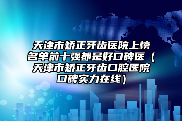 天津市矫正牙齿医院上榜名单前十强都是好口碑医（天津市矫正牙齿口腔医院口碑实力在线）