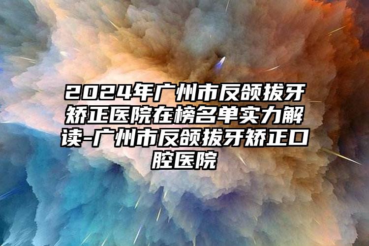 2024年广州市反颌拔牙矫正医院在榜名单实力解读-广州市反颌拔牙矫正口腔医院