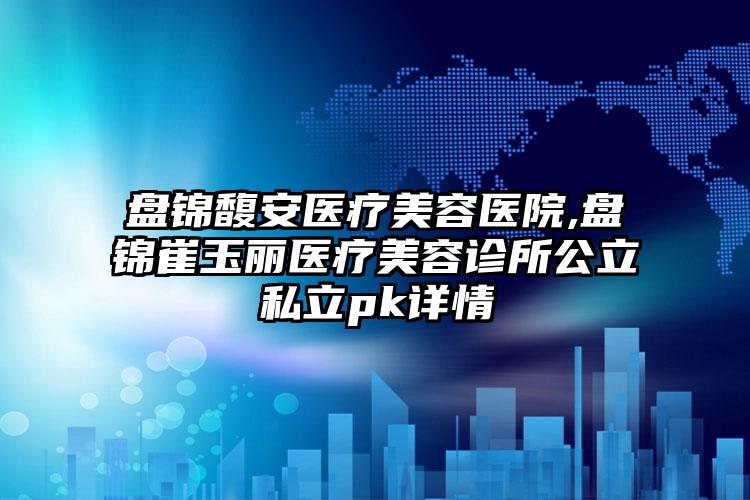 盘锦馥安医疗美容医院,盘锦崔玉丽医疗美容诊所公立私立pk详情