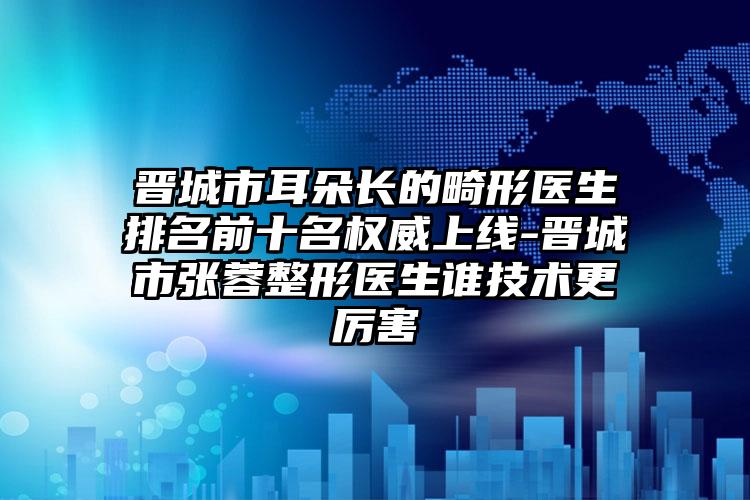 晋城市耳朵长的畸形医生排名前十名权威上线-晋城市张蓉整形医生谁技术更厉害