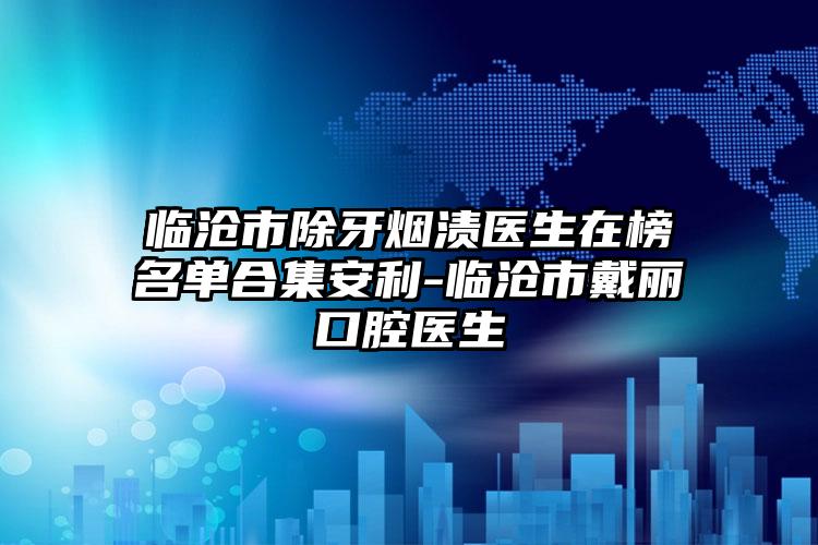 临沧市除牙烟渍医生在榜名单合集安利-临沧市戴丽口腔医生