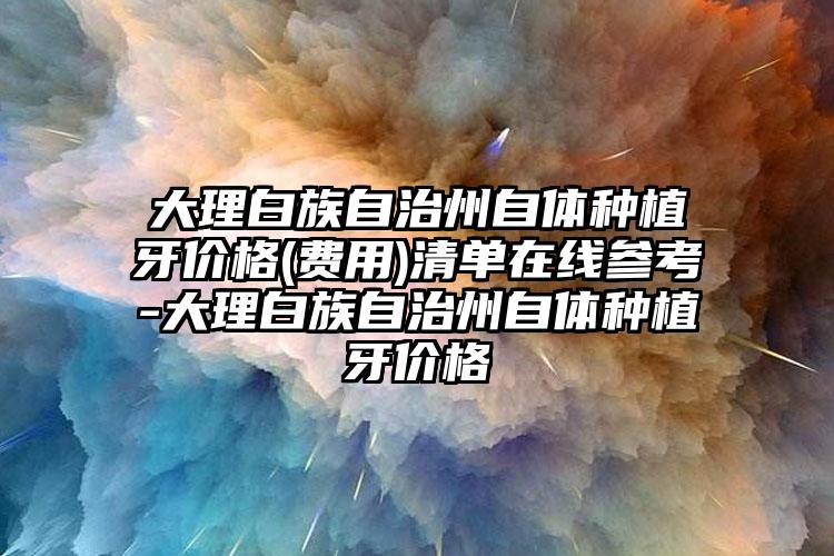 大理白族自治州自体种植牙价格(费用)清单在线参考-大理白族自治州自体种植牙价格