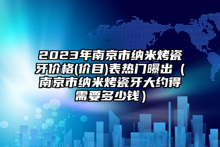 2023年南京市纳米烤瓷牙价格(价目)表热门曝出（南京市纳米烤瓷牙大约得需要多少钱）