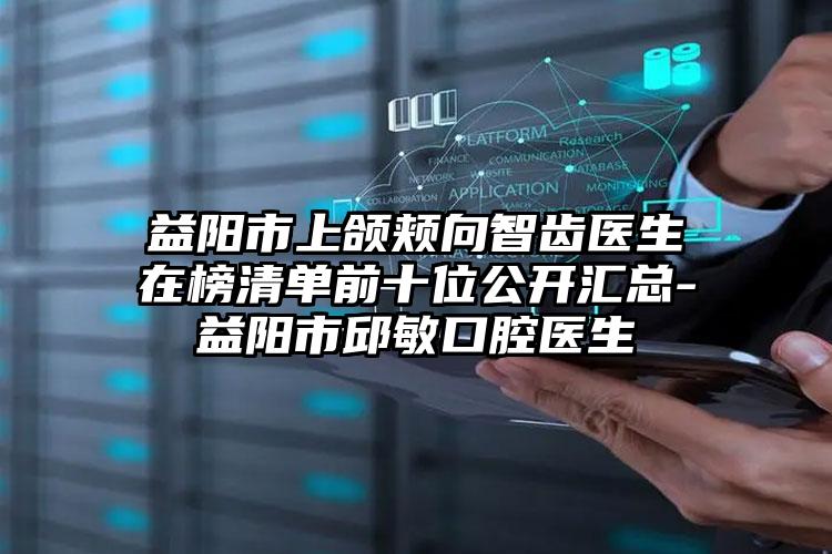 益阳市上颌颊向智齿医生在榜清单前十位公开汇总-益阳市邱敏口腔医生