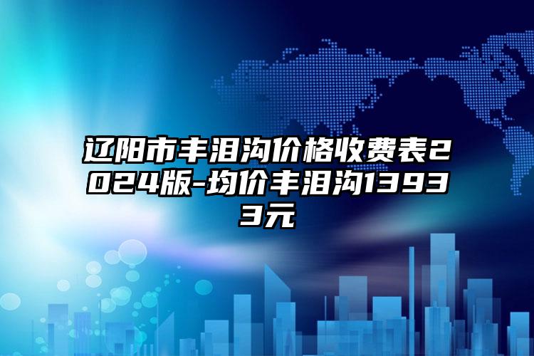 辽阳市丰泪沟价格收费表2024版-均价丰泪沟13933元